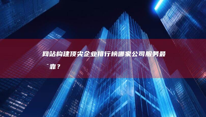 网站构建顶尖企业排行榜：哪家公司服务最可靠？